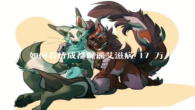 如何看待成都辟谣艾滋病 17 万人？