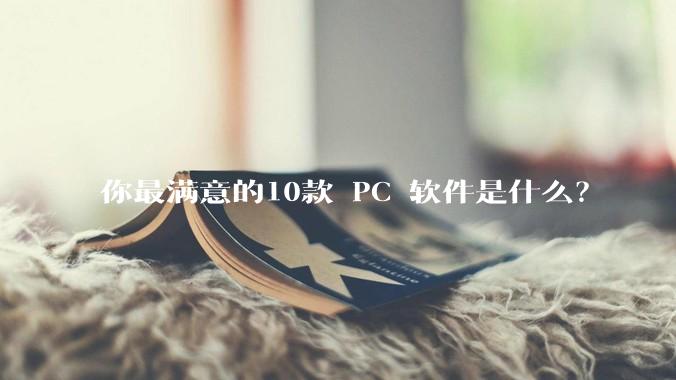 你最满意的10款 PC 软件是什么？